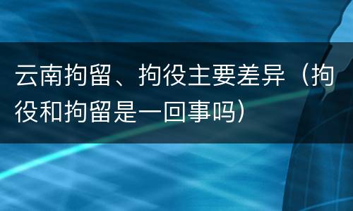 云南拘留、拘役主要差异（拘役和拘留是一回事吗）
