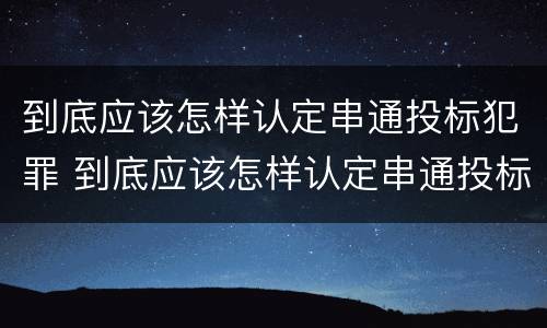 到底应该怎样认定串通投标犯罪 到底应该怎样认定串通投标犯罪行为