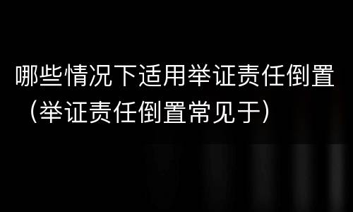 哪些情况下适用举证责任倒置（举证责任倒置常见于）