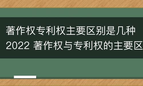 著作权专利权主要区别是几种2022 著作权与专利权的主要区别