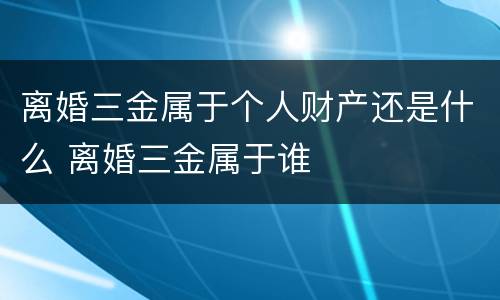 离婚三金属于个人财产还是什么 离婚三金属于谁