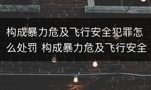 构成暴力危及飞行安全犯罪怎么处罚 构成暴力危及飞行安全犯罪怎么处罚的