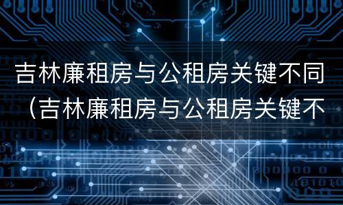 吉林廉租房与公租房关键不同（吉林廉租房与公租房关键不同之处）