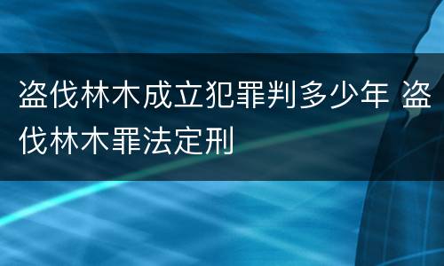 盗伐林木成立犯罪判多少年 盗伐林木罪法定刑