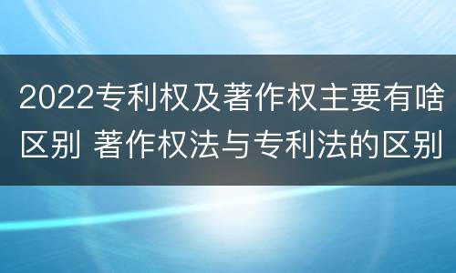 2022专利权及著作权主要有啥区别 著作权法与专利法的区别