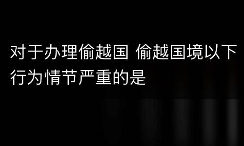 对于办理偷越国 偷越国境以下行为情节严重的是