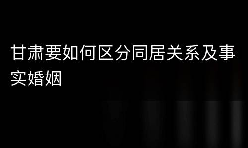 甘肃要如何区分同居关系及事实婚姻