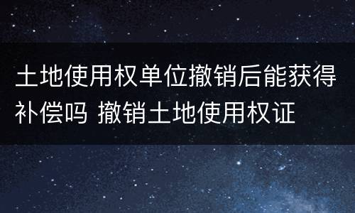 土地使用权单位撤销后能获得补偿吗 撤销土地使用权证