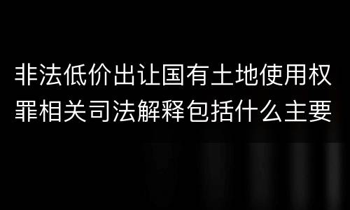 非法低价出让国有土地使用权罪相关司法解释包括什么主要内容