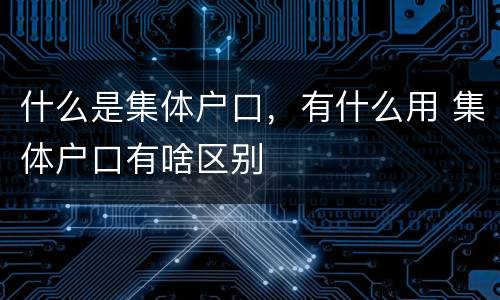 什么是集体户口，有什么用 集体户口有啥区别