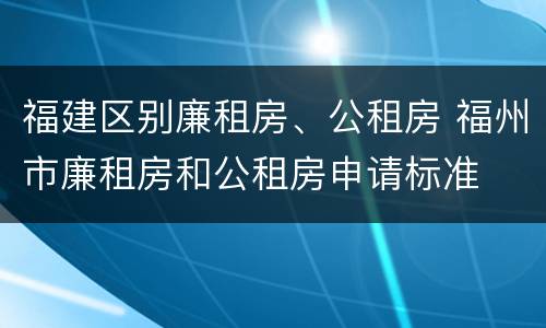福建区别廉租房、公租房 福州市廉租房和公租房申请标准