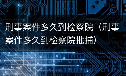 刑事案件多久到检察院（刑事案件多久到检察院批捕）