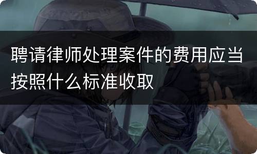 聘请律师处理案件的费用应当按照什么标准收取