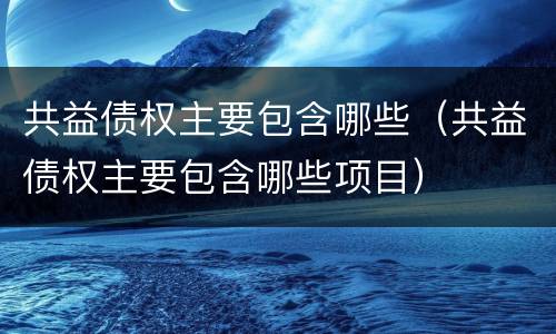 共益债权主要包含哪些（共益债权主要包含哪些项目）