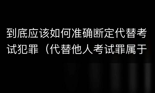 到底应该如何准确断定代替考试犯罪（代替他人考试罪属于什么类犯罪）