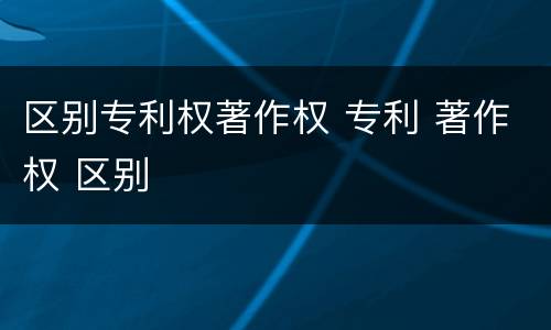 区别专利权著作权 专利 著作权 区别