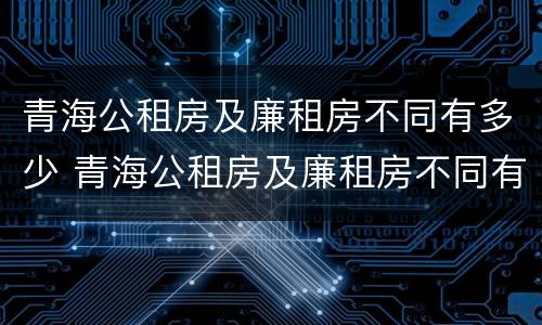 青海公租房及廉租房不同有多少 青海公租房及廉租房不同有多少个