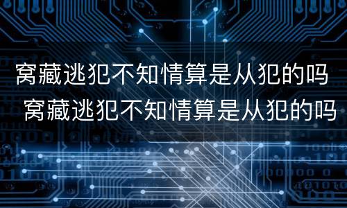 窝藏逃犯不知情算是从犯的吗 窝藏逃犯不知情算是从犯的吗