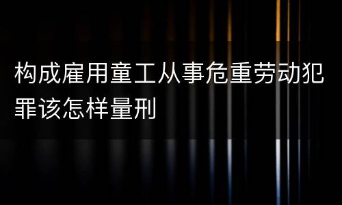构成雇用童工从事危重劳动犯罪该怎样量刑
