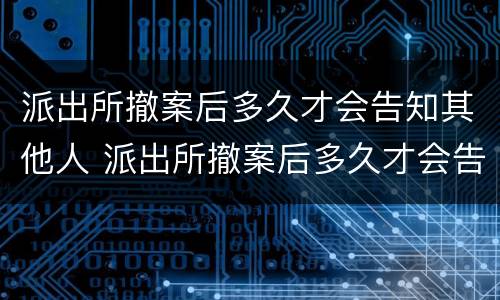 派出所撤案后多久才会告知其他人 派出所撤案后多久才会告知其他人情况