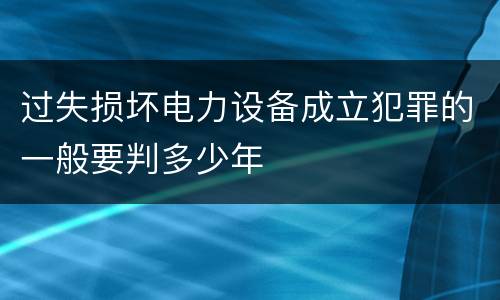 过失损坏电力设备成立犯罪的一般要判多少年