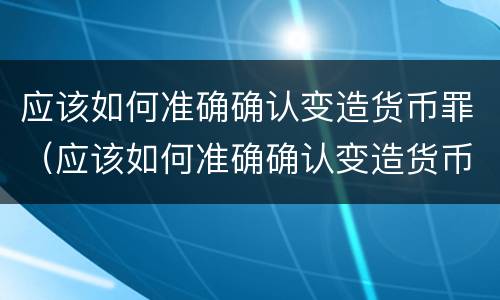应该如何准确确认变造货币罪（应该如何准确确认变造货币罪行）