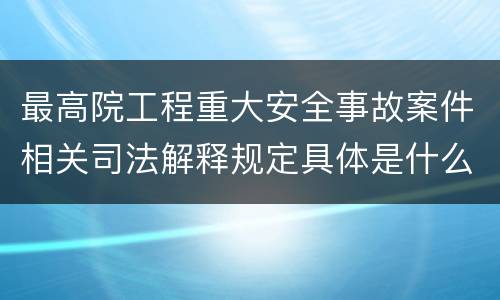 最高院工程重大安全事故案件相关司法解释规定具体是什么