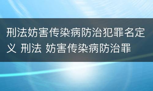 刑法妨害传染病防治犯罪名定义 刑法 妨害传染病防治罪