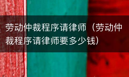 劳动仲裁程序请律师（劳动仲裁程序请律师要多少钱）