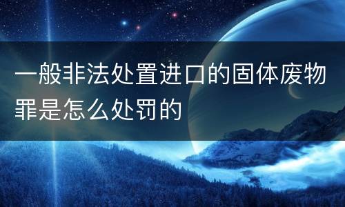 一般非法处置进口的固体废物罪是怎么处罚的