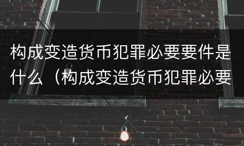 构成变造货币犯罪必要要件是什么（构成变造货币犯罪必要要件是什么意思）