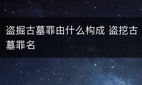 盗掘古墓罪由什么构成 盗挖古墓罪名