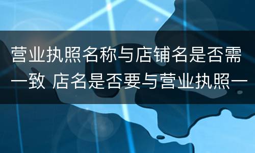 营业执照名称与店铺名是否需一致 店名是否要与营业执照一致