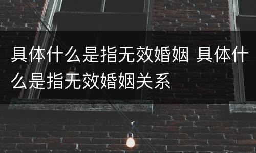具体什么是指无效婚姻 具体什么是指无效婚姻关系