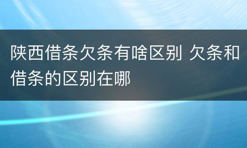 陕西借条欠条有啥区别 欠条和借条的区别在哪