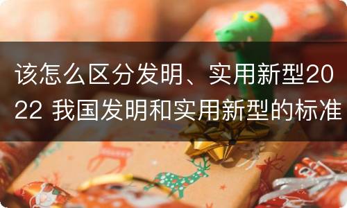 该怎么区分发明、实用新型2022 我国发明和实用新型的标准