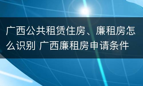 广西公共租赁住房、廉租房怎么识别 广西廉租房申请条件