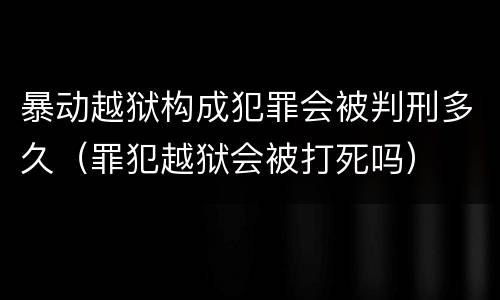 暴动越狱构成犯罪会被判刑多久（罪犯越狱会被打死吗）