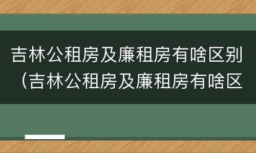 吉林公租房及廉租房有啥区别（吉林公租房及廉租房有啥区别吗）