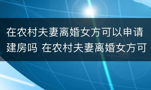 在农村夫妻离婚女方可以申请建房吗 在农村夫妻离婚女方可以申请建房吗视频