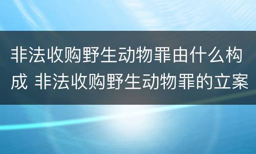 非法收购野生动物罪由什么构成 非法收购野生动物罪的立案标准