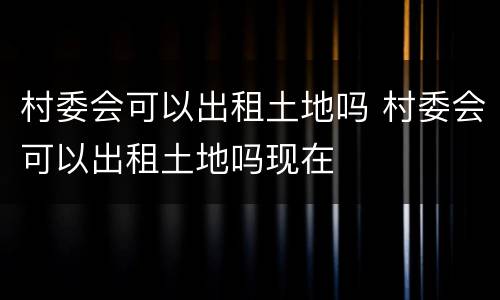 村委会可以出租土地吗 村委会可以出租土地吗现在