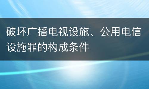 破坏广播电视设施、公用电信设施罪的构成条件