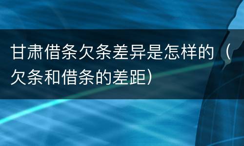 甘肃借条欠条差异是怎样的（欠条和借条的差距）