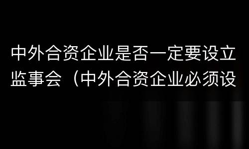 中外合资企业是否一定要设立监事会（中外合资企业必须设董事会吗）