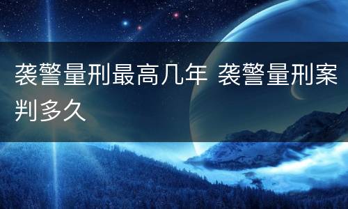 袭警量刑最高几年 袭警量刑案判多久