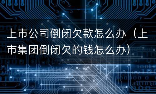 上市公司倒闭欠款怎么办（上市集团倒闭欠的钱怎么办）