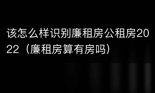 该怎么样识别廉租房公租房2022（廉租房算有房吗）