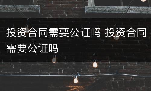 投资合同需要公证吗 投资合同需要公证吗