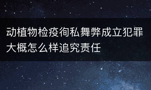 动植物检疫徇私舞弊成立犯罪大概怎么样追究责任